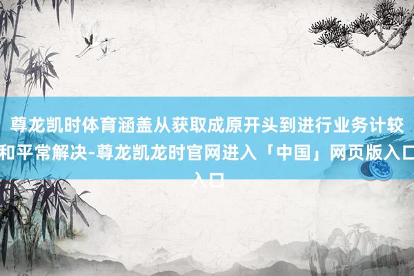 尊龙凯时体育涵盖从获取成原开头到进行业务计较和平常解决-尊龙凯龙时官网进入「中国」网页版入口