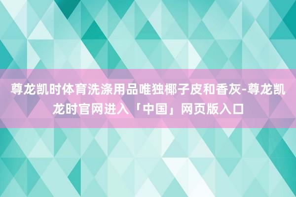 尊龙凯时体育洗涤用品唯独椰子皮和香灰-尊龙凯龙时官网进入「中国」网页版入口