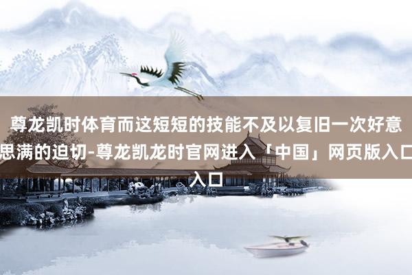尊龙凯时体育而这短短的技能不及以复旧一次好意思满的迫切-尊龙凯龙时官网进入「中国」网页版入口