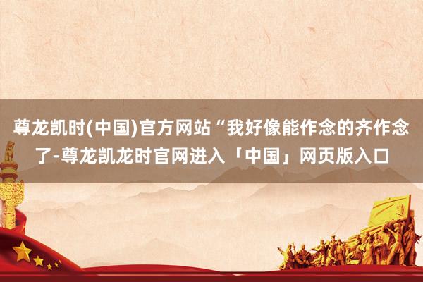 尊龙凯时(中国)官方网站“我好像能作念的齐作念了-尊龙凯龙时官网进入「中国」网页版入口