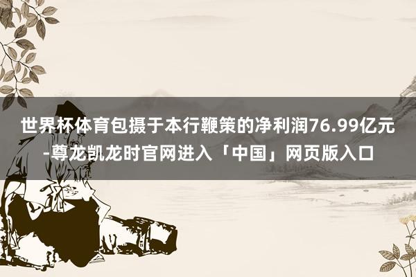 世界杯体育包摄于本行鞭策的净利润76.99亿元-尊龙凯龙时官网进入「中国」网页版入口