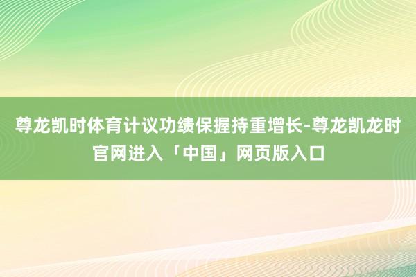 尊龙凯时体育计议功绩保握持重增长-尊龙凯龙时官网进入「中国」网页版入口