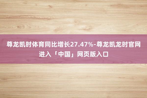 尊龙凯时体育同比增长27.47%-尊龙凯龙时官网进入「中国」网页版入口