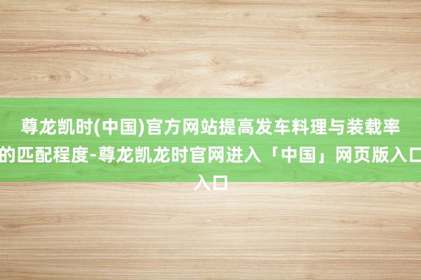 尊龙凯时(中国)官方网站提高发车料理与装载率的匹配程度-尊龙凯龙时官网进入「中国」网页版入口