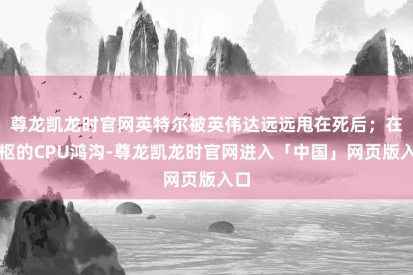 尊龙凯龙时官网英特尔被英伟达远远甩在死后；在中枢的CPU鸿沟-尊龙凯龙时官网进入「中国」网页版入口