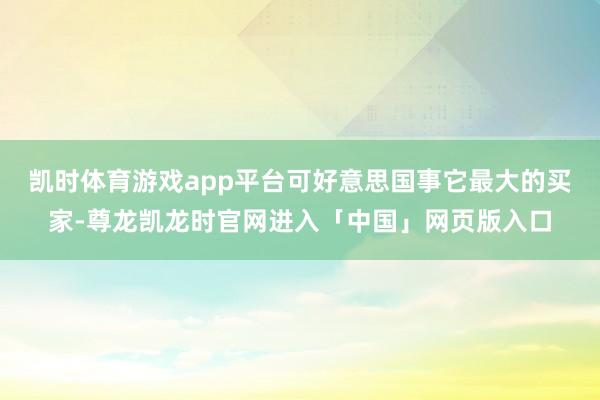 凯时体育游戏app平台可好意思国事它最大的买家-尊龙凯龙时官网进入「中国」网页版入口