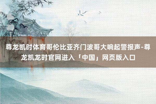 尊龙凯时体育哥伦比亚齐门波哥大响起警报声-尊龙凯龙时官网进入「中国」网页版入口