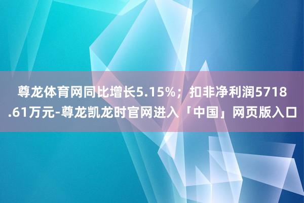 尊龙体育网同比增长5.15%；扣非净利润5718.61万元-尊龙凯龙时官网进入「中国」网页版入口