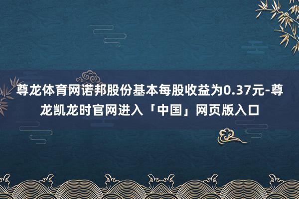 尊龙体育网诺邦股份基本每股收益为0.37元-尊龙凯龙时官网进入「中国」网页版入口