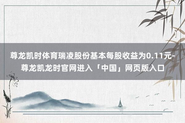 尊龙凯时体育瑞凌股份基本每股收益为0.11元-尊龙凯龙时官网进入「中国」网页版入口