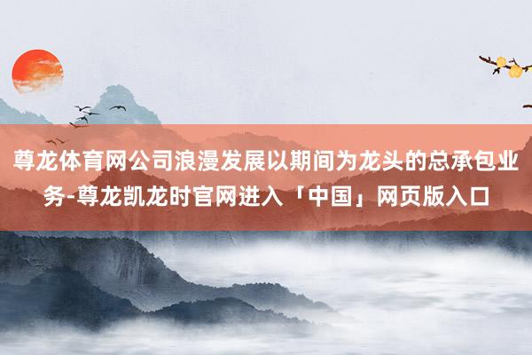 尊龙体育网公司浪漫发展以期间为龙头的总承包业务-尊龙凯龙时官网进入「中国」网页版入口