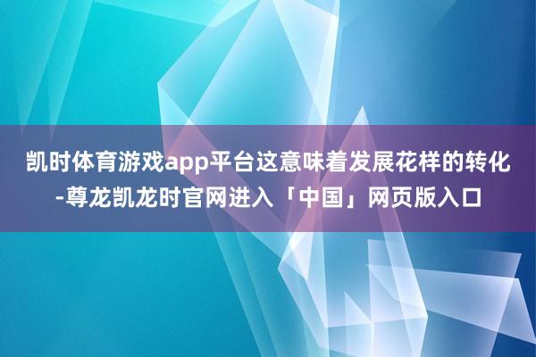 凯时体育游戏app平台这意味着发展花样的转化-尊龙凯龙时官网进入「中国」网页版入口
