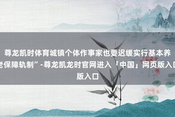 尊龙凯时体育城镇个体作事家也要迟缓实行基本养老保障轨制”-尊龙凯龙时官网进入「中国」网页版入口