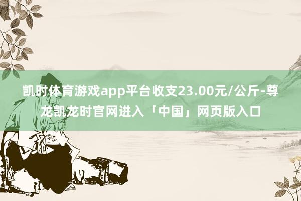 凯时体育游戏app平台收支23.00元/公斤-尊龙凯龙时官网进入「中国」网页版入口