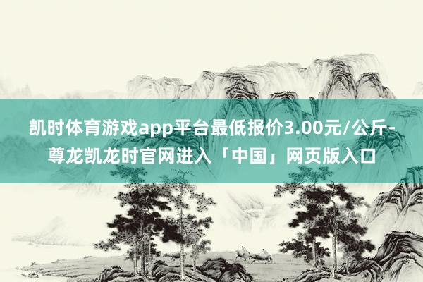 凯时体育游戏app平台最低报价3.00元/公斤-尊龙凯龙时官网进入「中国」网页版入口