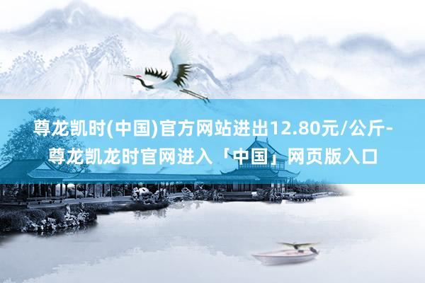 尊龙凯时(中国)官方网站进出12.80元/公斤-尊龙凯龙时官网进入「中国」网页版入口