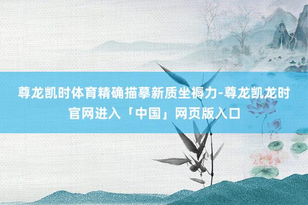 尊龙凯时体育　　精确描摹新质坐褥力-尊龙凯龙时官网进入「中国」网页版入口