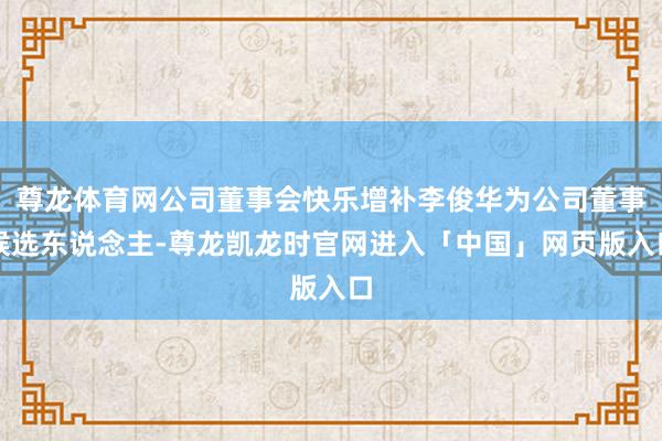尊龙体育网公司董事会快乐增补李俊华为公司董事候选东说念主-尊龙凯龙时官网进入「中国」网页版入口