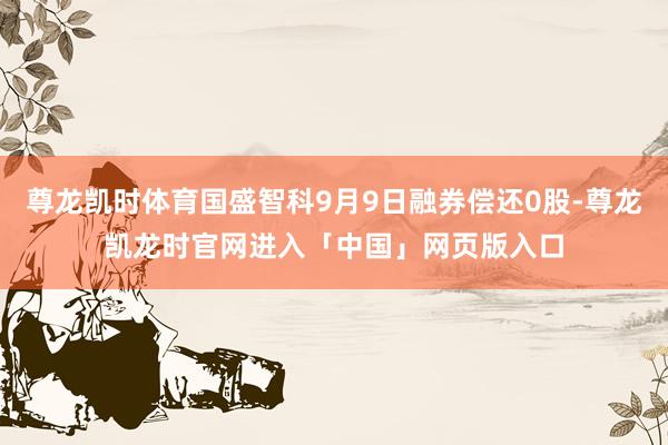 尊龙凯时体育国盛智科9月9日融券偿还0股-尊龙凯龙时官网进入「中国」网页版入口