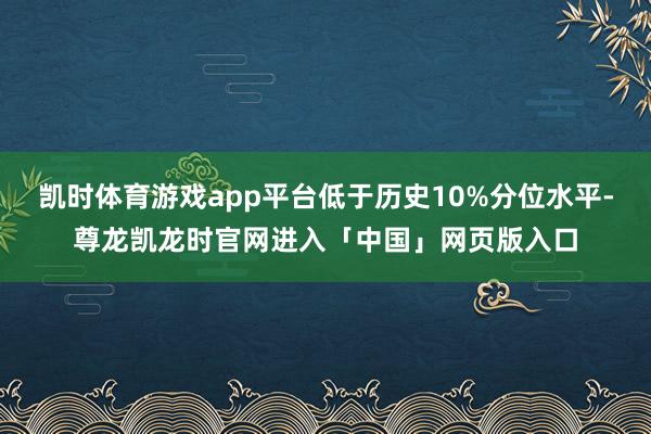 凯时体育游戏app平台低于历史10%分位水平-尊龙凯龙时官网进入「中国」网页版入口