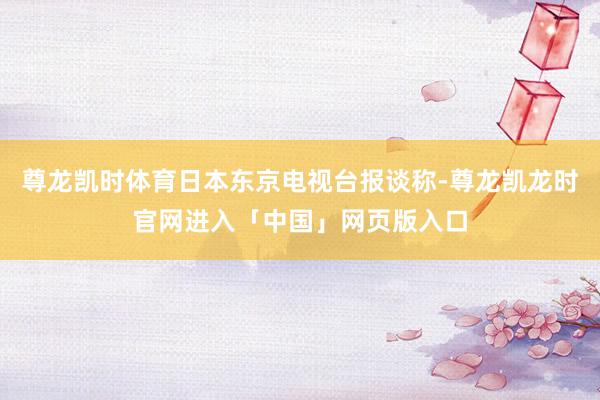尊龙凯时体育日本东京电视台报谈称-尊龙凯龙时官网进入「中国」网页版入口