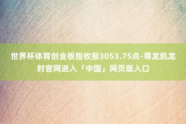 世界杯体育创业板指收报3053.75点-尊龙凯龙时官网进入「中国」网页版入口