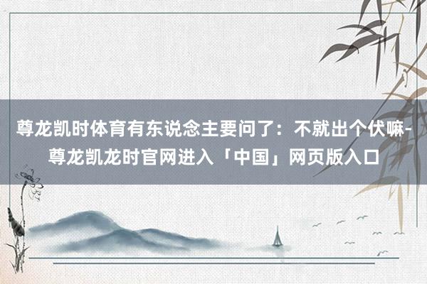 尊龙凯时体育有东说念主要问了：不就出个伏嘛-尊龙凯龙时官网进入「中国」网页版入口