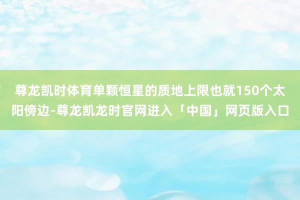 尊龙凯时体育单颗恒星的质地上限也就150个太阳傍边-尊龙凯龙时官网进入「中国」网页版入口