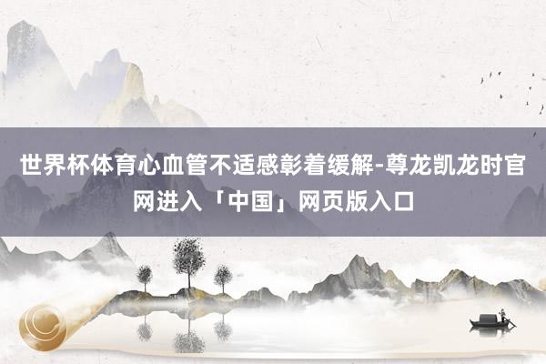 世界杯体育心血管不适感彰着缓解-尊龙凯龙时官网进入「中国」网页版入口