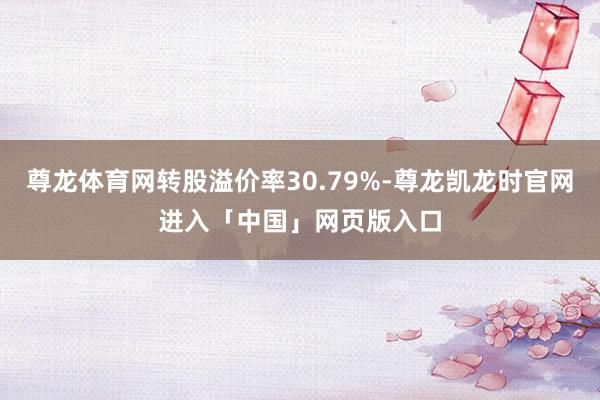 尊龙体育网转股溢价率30.79%-尊龙凯龙时官网进入「中国」网页版入口