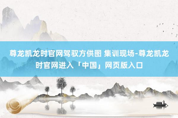 尊龙凯龙时官网驾驭方供图 集训现场-尊龙凯龙时官网进入「中国」网页版入口