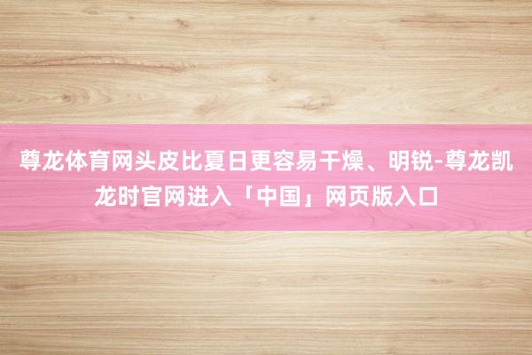 尊龙体育网头皮比夏日更容易干燥、明锐-尊龙凯龙时官网进入「中国」网页版入口