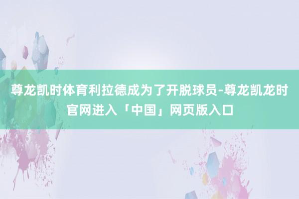 尊龙凯时体育利拉德成为了开脱球员-尊龙凯龙时官网进入「中国」网页版入口