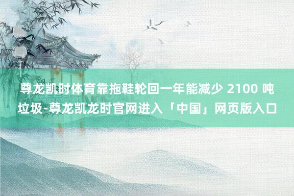 尊龙凯时体育靠拖鞋轮回一年能减少 2100 吨垃圾-尊龙凯龙时官网进入「中国」网页版入口