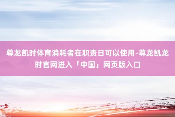 尊龙凯时体育消耗者在职责日可以使用-尊龙凯龙时官网进入「中国」网页版入口