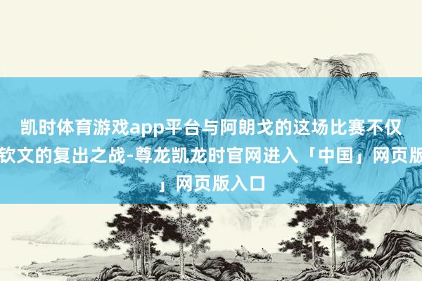 凯时体育游戏app平台与阿朗戈的这场比赛不仅是郑钦文的复出之战-尊龙凯龙时官网进入「中国」网页版入口
