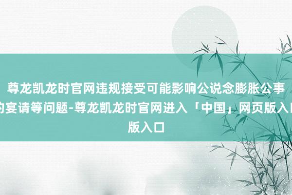 尊龙凯龙时官网违规接受可能影响公说念膨胀公事的宴请等问题-尊龙凯龙时官网进入「中国」网页版入口