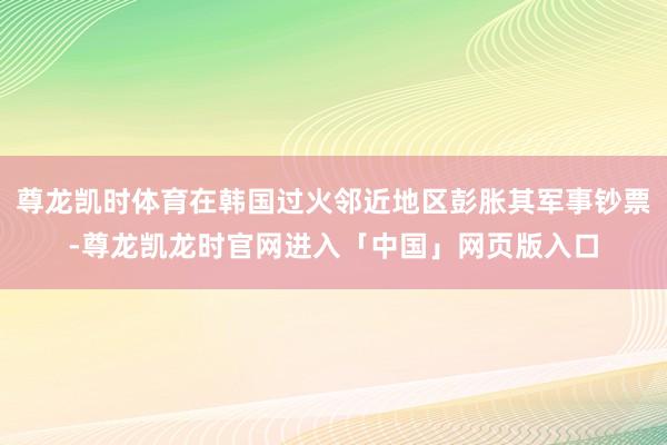 尊龙凯时体育在韩国过火邻近地区彭胀其军事钞票-尊龙凯龙时官网进入「中国」网页版入口