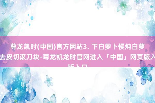 尊龙凯时(中国)官方网站3. 下白萝卜慢炖白萝卜去皮切滚刀块-尊龙凯龙时官网进入「中国」网页版入口