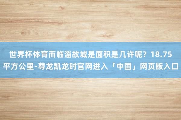 世界杯体育而临淄故城是面积是几许呢？18.75平方公里-尊龙凯龙时官网进入「中国」网页版入口