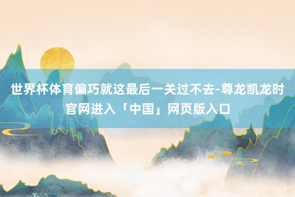 世界杯体育偏巧就这最后一关过不去-尊龙凯龙时官网进入「中国」网页版入口