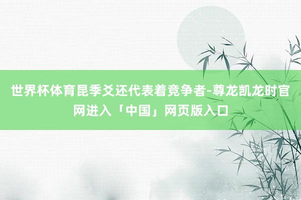 世界杯体育昆季爻还代表着竞争者-尊龙凯龙时官网进入「中国」网页版入口