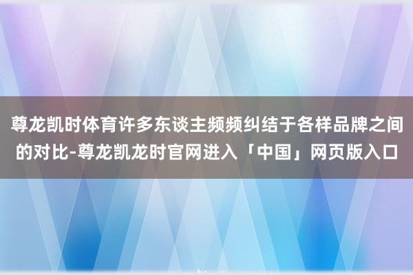 尊龙凯时体育许多东谈主频频纠结于各样品牌之间的对比-尊龙凯龙时官网进入「中国」网页版入口