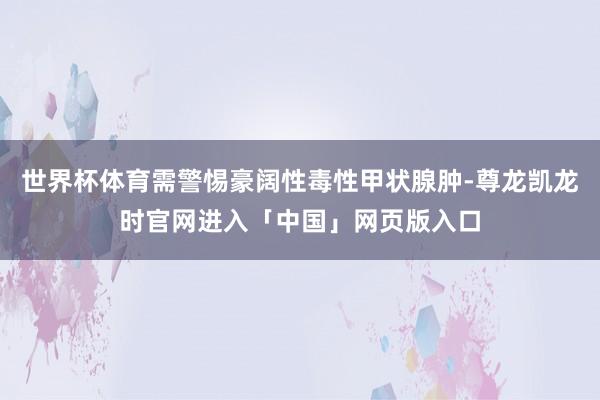 世界杯体育需警惕豪阔性毒性甲状腺肿-尊龙凯龙时官网进入「中国」网页版入口