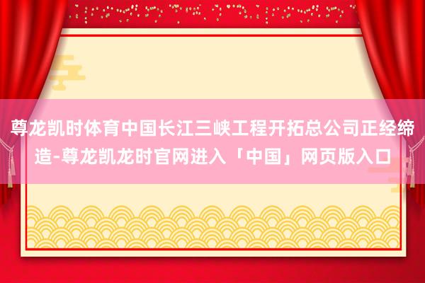 尊龙凯时体育中国长江三峡工程开拓总公司正经缔造-尊龙凯龙时官网进入「中国」网页版入口