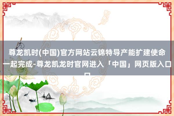 尊龙凯时(中国)官方网站云锦特导产能扩建使命一起完成-尊龙凯龙时官网进入「中国」网页版入口