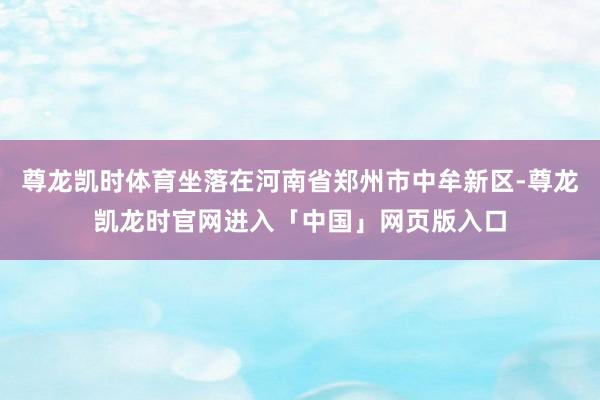 尊龙凯时体育坐落在河南省郑州市中牟新区-尊龙凯龙时官网进入「中国」网页版入口