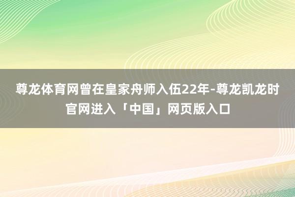 尊龙体育网曾在皇家舟师入伍22年-尊龙凯龙时官网进入「中国」网页版入口