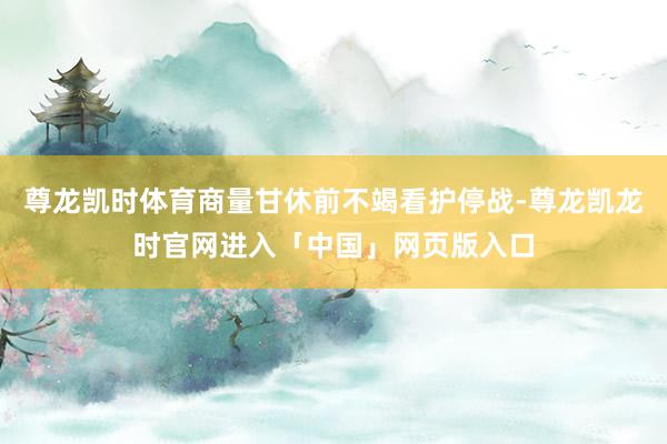 尊龙凯时体育商量甘休前不竭看护停战-尊龙凯龙时官网进入「中国」网页版入口