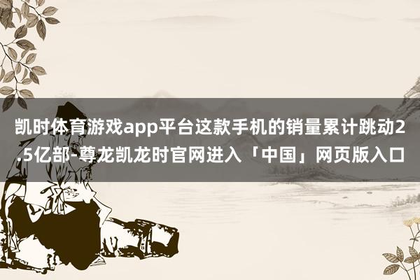 凯时体育游戏app平台这款手机的销量累计跳动2.5亿部-尊龙凯龙时官网进入「中国」网页版入口